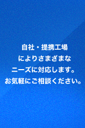 自社・提携工場によりさまざまなニーズに対応します。お気軽にご相談ください。